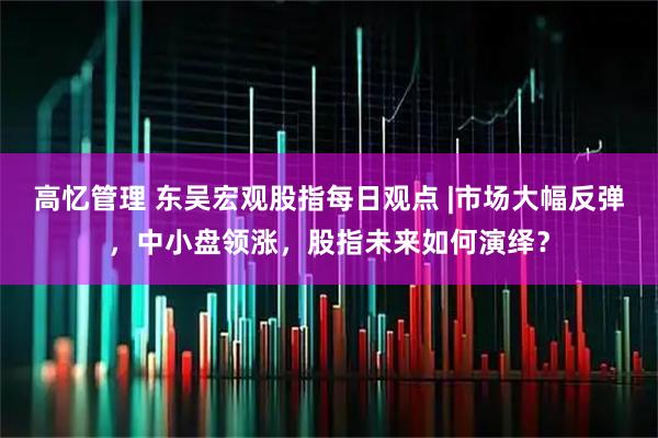 高忆管理 东吴宏观股指每日观点 |市场大幅反弹，中小盘领涨，股指未来如何演绎？