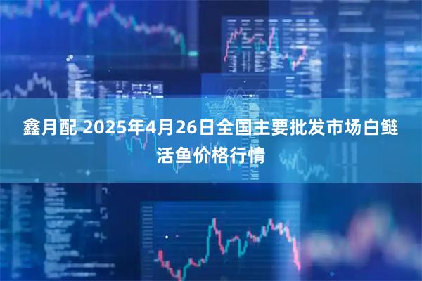 鑫月配 2025年4月26日全国主要批发市场白鲢活鱼价格行情
