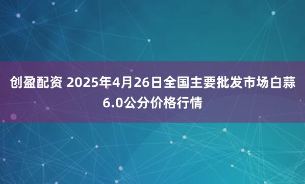 创盈配资 2025年4月26日全国主要批发市场白蒜6.0公分价格行情