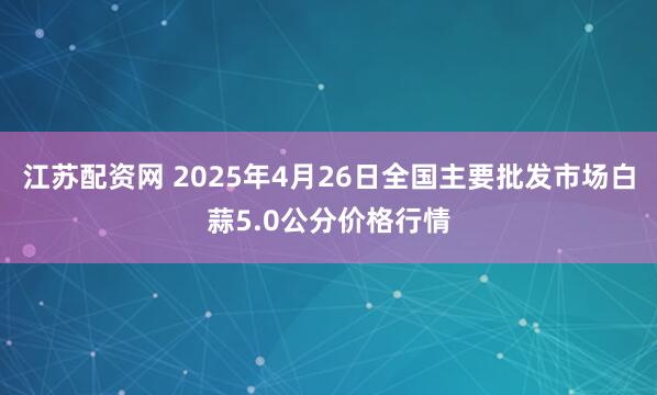 江苏配资网 2025年4月26日全国主要批发市场白蒜5.0公分价格行情