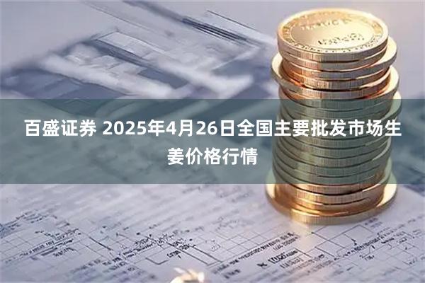 百盛证券 2025年4月26日全国主要批发市场生姜价格行情