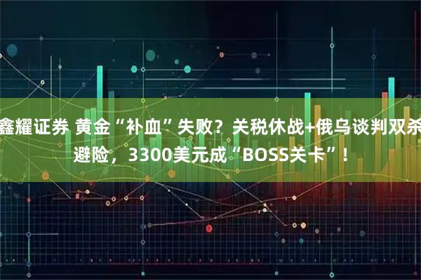 鑫耀证券 黄金“补血”失败？关税休战+俄乌谈判双杀避险，3300美元成“BOSS关卡”！