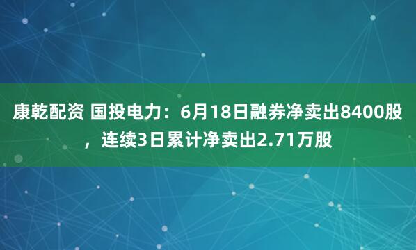 康乾配资 国投电力：6月18日融券净卖出8400股，连续3日累计净卖出2.71万股