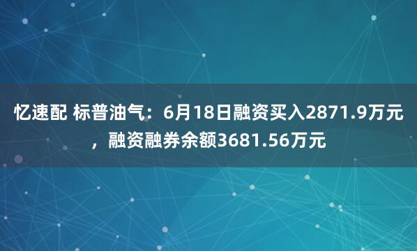 忆速配 标普油气：6月18日融资买入2871.9万元，融资融券余额3681.56万元