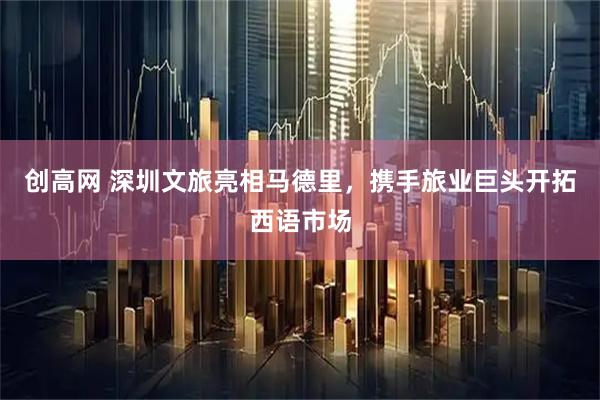 创高网 深圳文旅亮相马德里，携手旅业巨头开拓西语市场