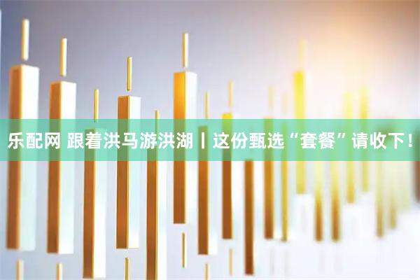 乐配网 跟着洪马游洪湖丨这份甄选“套餐”请收下！