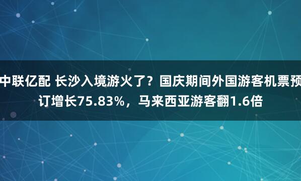 中联亿配 长沙入境游火了？国庆期间外国游客机票预订增长75.83%，马来西亚游客翻1.6倍