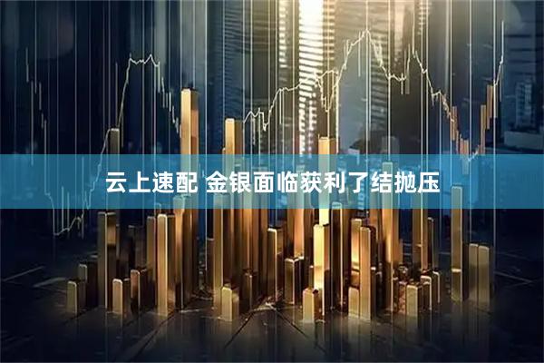云上速配 金银面临获利了结抛压
