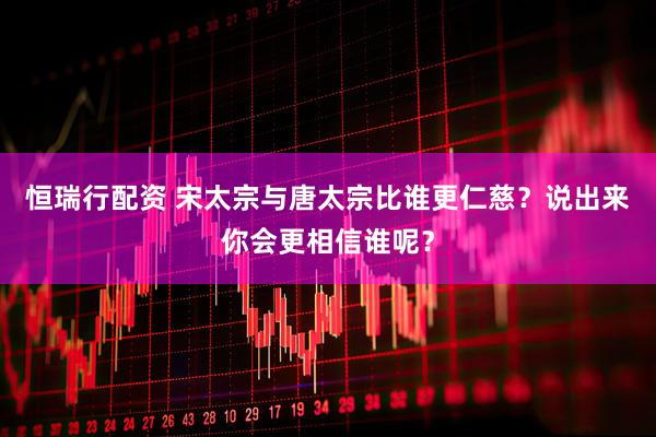 恒瑞行配资 宋太宗与唐太宗比谁更仁慈？说出来你会更相信谁呢？