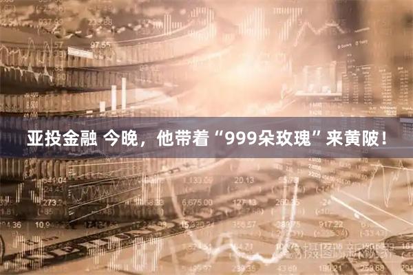亚投金融 今晚,他带着“999朵玫瑰”来黄陂!