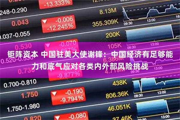 钜阵资本 中国驻美大使谢锋：中国经济有足够能力和底气应对各类内外部风险挑战