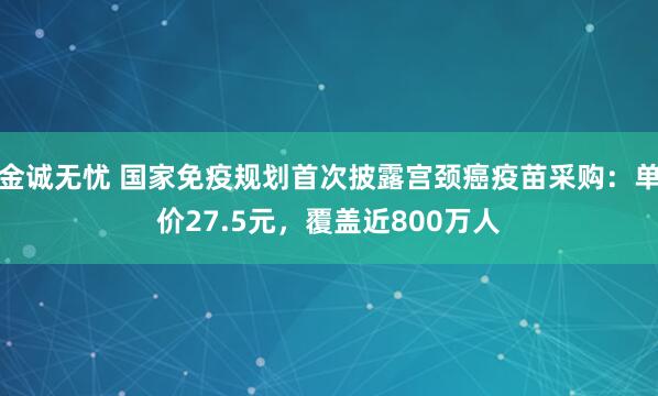 金诚无忧 国家免疫规划首次披露宫颈癌疫苗采购:单价27.5元,覆盖近800万人
