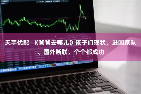 天宇优配 《爸爸去哪儿》孩子们现状,进国家队、国外断联,个个都成功