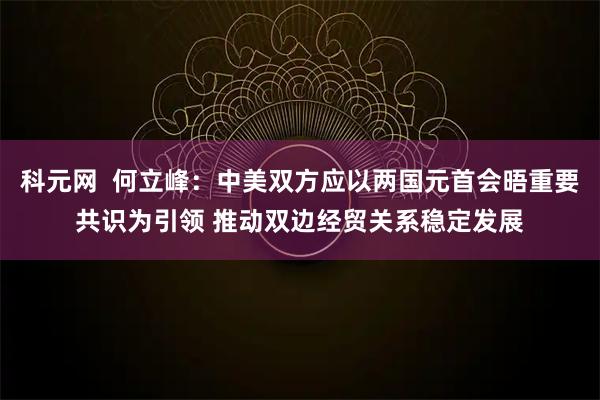 科元网 何立峰:中美双方应以两国元首会晤重要共识为引领 推动双边经贸关系稳定发展