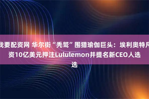 我要配资网 华尔街“秃鹫”围猎瑜伽巨头：埃利奥特斥资10亿美元押注Lululemon并提名新CEO人选