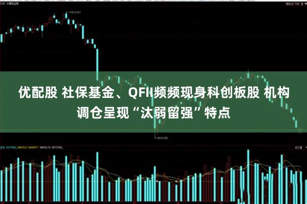 优配股 社保基金、QFII频频现身科创板股 机构调仓呈现“汰弱留强”特点