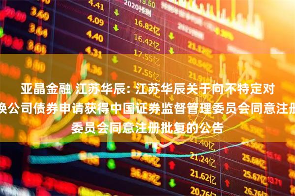 亚晶金融 江苏华辰: 江苏华辰关于向不特定对象发行可转换公司债券申请获得中国证券监督管理委员会同意注册批复的公告