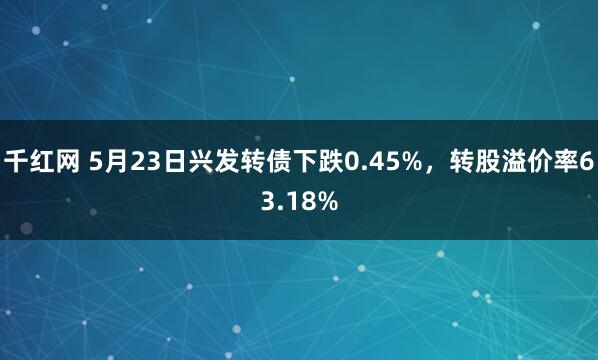 千红网 5月23日兴发转债下跌0.45%，转股溢价率63.18%