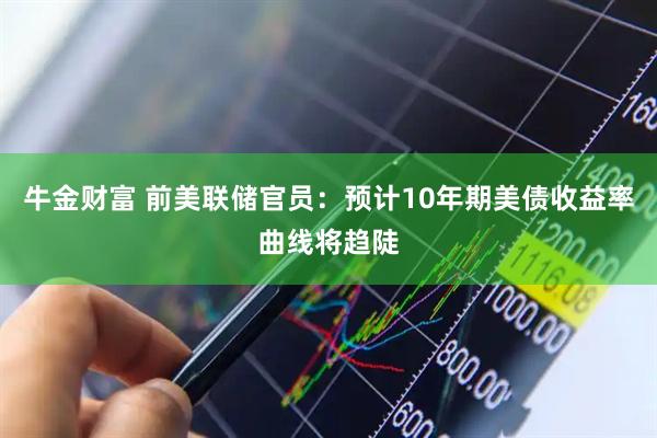牛金财富 前美联储官员：预计10年期美债收益率曲线将趋陡