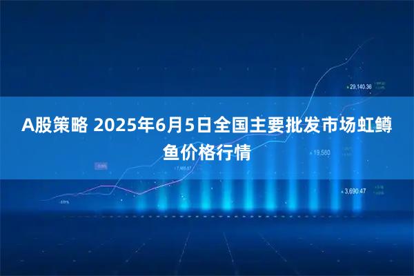 A股策略 2025年6月5日全国主要批发市场虹鳟鱼价格行情