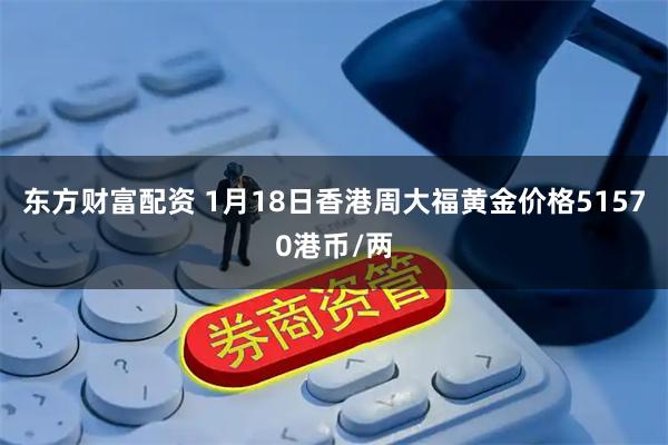 东方财富配资 1月18日香港周大福黄金价格51570港币/两