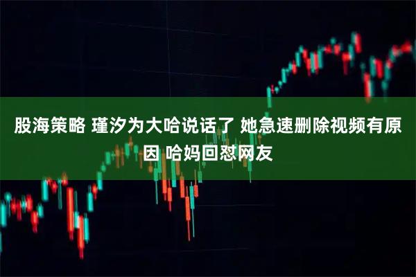 股海策略 瑾汐为大哈说话了 她急速删除视频有原因 哈妈回怼网友