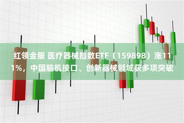 红领金服 医疗器械指数ETF（159898）涨111%，中国脑机接口、创新器械领域获多项突破