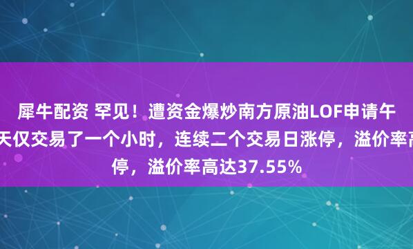 犀牛配资 罕见！遭资金爆炒南方原油LOF申请午后停牌，全天仅交易了一个小时，连续二个交易日涨停，溢价率高达37.55%
