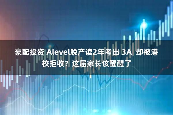豪配投资 Alevel脱产读2年考出 3A  却被港校拒收？这届家长该醒醒了