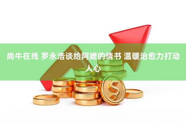 尚牛在线 罗永浩谈给阿嬷的情书 温暖治愈力打动人心