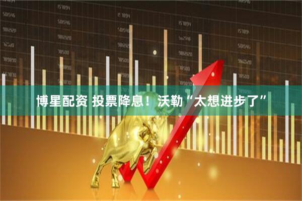 博星配资 投票降息!沃勒“太想进步了”