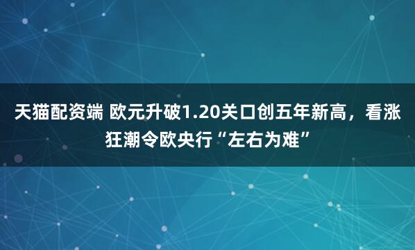 天猫配资端 欧元升破1.20关口创五年新高,看涨狂潮令欧央行“左右为难”