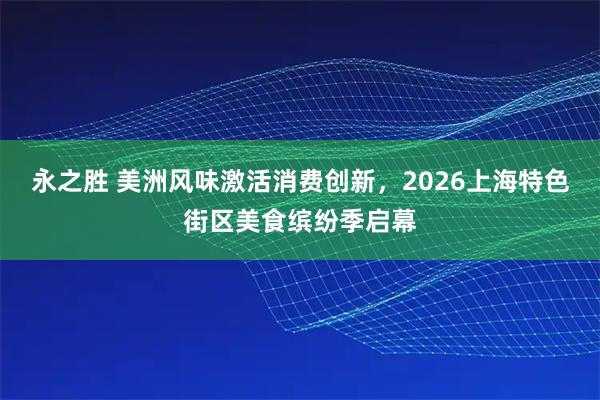 永之胜 美洲风味激活消费创新，2026上海特色街区美食缤纷季启幕
