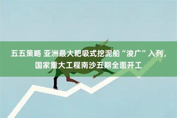 五五策略 亚洲最大耙吸式挖泥船“浚广”入列,国家重大工程南沙五期全面开工