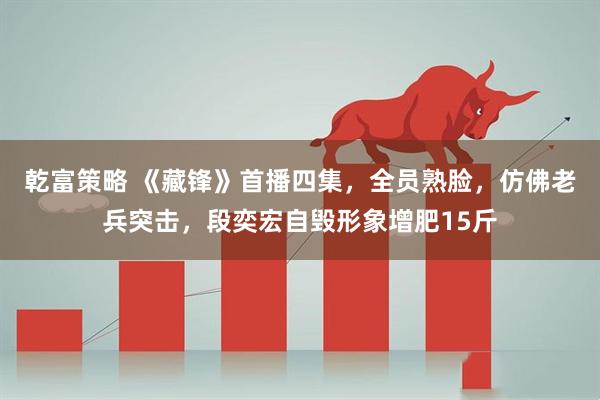 乾富策略 《藏锋》首播四集，全员熟脸，仿佛老兵突击，段奕宏自毁形象增肥15斤