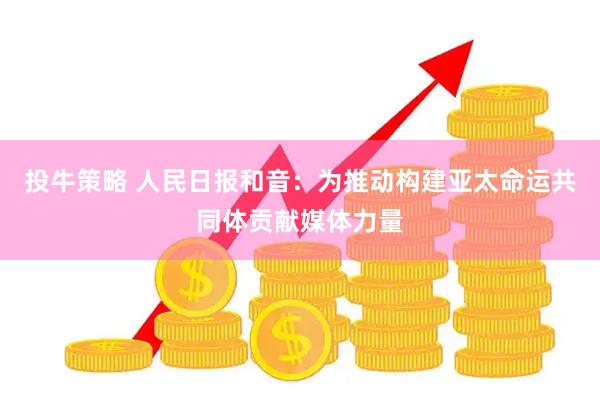 投牛策略 人民日报和音：为推动构建亚太命运共同体贡献媒体力量